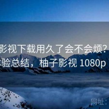 柚子影视下载用久了会不会烦？不完整体验总结，柚子影视 1080p 下载
