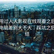 实际用过人人影视在线观看之后，手机和电脑差别大不大｜踩坑之后的总结