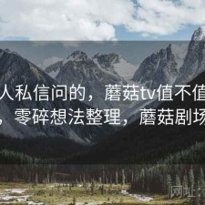 很多人私信问的，蘑菇tv值不值得继续用，零碎想法整理，蘑菇剧场主页