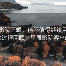 星辰影院下载，值不值得继续用｜体验过程回顾，星辰影院客户端