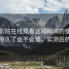 星辰影院在线观看这段时间的使用情况：用久了会不会烦，实测后的判断