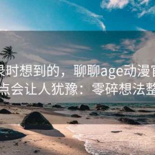 翻记录时想到的，聊聊age动漫官网哪些点会让人犹豫：零碎想法整理