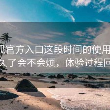 茶杯狐官方入口这段时间的使用情况：用久了会不会烦，体验过程回顾