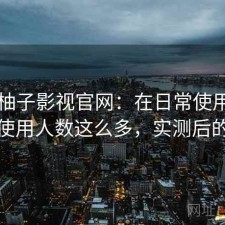 关于柚子影视官网：在日常使用中为什么使用人数这么多，实测后的总结