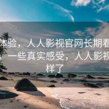 直说体验，人人影视官网长期看靠不靠谱，一些真实感受，人人影视怎么样了