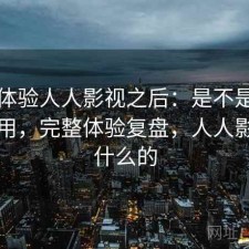 实际体验人人影视之后：是不是值得长期用，完整体验复盘，人人影视干什么的
