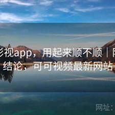 可可影视app，用起来顺不顺｜阶段性结论，可可视频最新网站