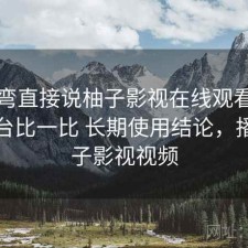 不拐弯直接说柚子影视在线观看和同类平台比一比 长期使用结论，播放柚子影视视频