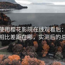 实际使用樱花影院在线观看后：和同类相比差距在哪，实测后的总结