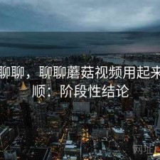 简单聊聊，聊聊蘑菇视频用起来顺不顺：阶段性结论