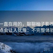 最近一直在用的，聊聊柚子影视下载哪些点会让人犹豫：不完整体验总结