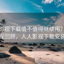 人人影视下载值不值得继续用？体验过程回顾，人人影视下载安装包