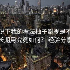 简单说下我的看法柚子影视是不是值得长期用究竟如何？ 经验分享版