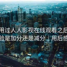 实际用过人人影视在线观看之后，整体体验是加分还是减分｜用后感简述