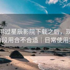 实际用过星辰影院下载之后，现在这个阶段用合不合适｜日常使用笔记