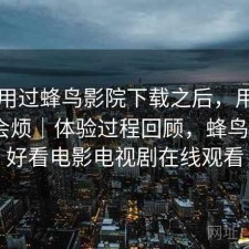 实际用过蜂鸟影院下载之后，用久了会不会烦｜体验过程回顾，蜂鸟影院_好看电影电视剧在线观看