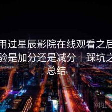 实际用过星辰影院在线观看之后，整体体验是加分还是减分｜踩坑之后的总结