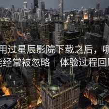 实际用过星辰影院下载之后，哪些功能经常被忽略｜体验过程回顾