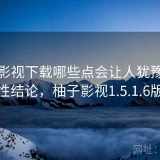 柚子影视下载哪些点会让人犹豫？阶段性结论，柚子影视1.5.1.6版本