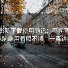 星辰影院下载使用随记：不拐弯直接说电脑端用着顺不顺，一篇讲明白