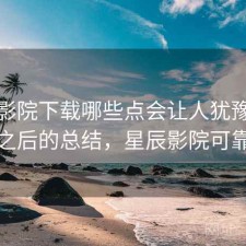 星辰影院下载哪些点会让人犹豫？踩坑之后的总结，星辰影院可靠吗