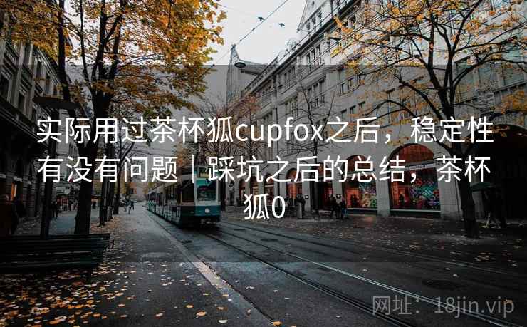 实际用过茶杯狐cupfox之后，稳定性有没有问题｜踩坑之后的总结，茶杯狐0  第2张