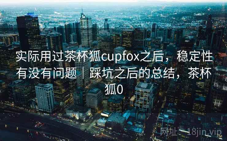 实际用过茶杯狐cupfox之后，稳定性有没有问题｜踩坑之后的总结，茶杯狐0  第1张