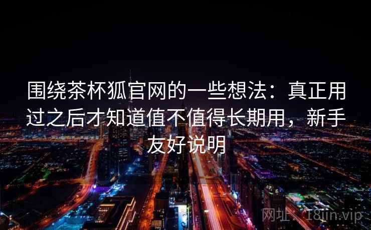 围绕茶杯狐官网的一些想法：真正用过之后才知道值不值得长期用，新手友好说明  第1张
