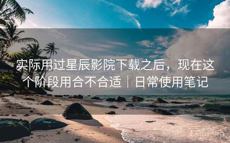 实际用过星辰影院下载之后,现在这个阶段用合不合适|日常使用笔记 第1张 实际用过星辰影院下载之后,现在这个阶段用合不合适|日常使用笔记 第1张