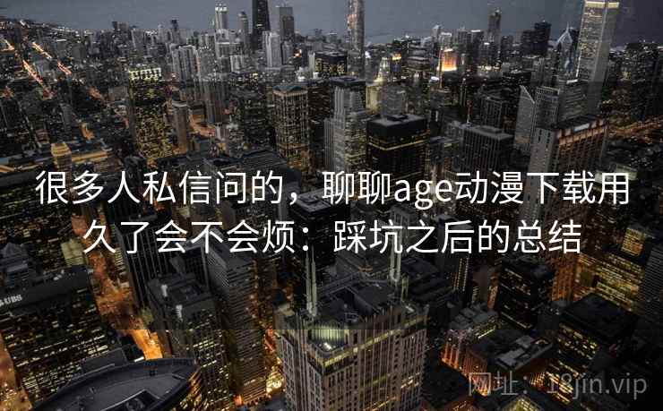 很多人私信问的，聊聊age动漫下载用久了会不会烦：踩坑之后的总结  第1张