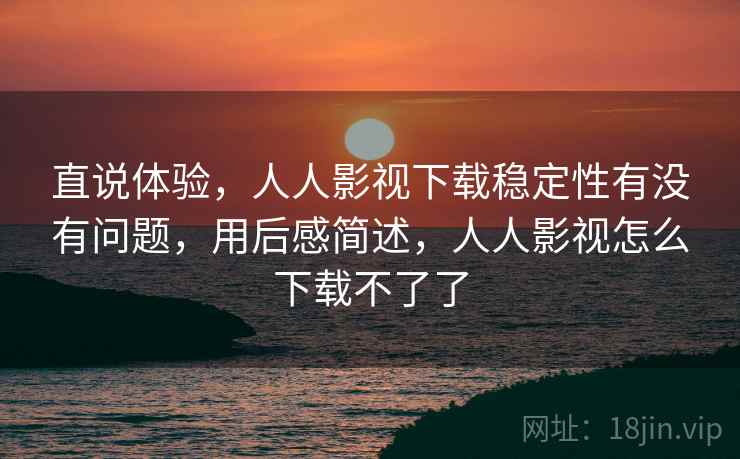 直说体验，人人影视下载稳定性有没有问题，用后感简述，人人影视怎么下载不了了  第2张