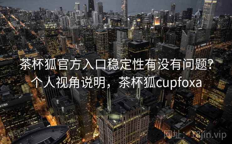 茶杯狐官方入口稳定性有没有问题？个人视角说明，茶杯狐cupfoxa  第1张