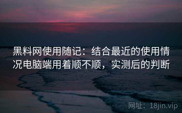 黑料网使用随记：结合最近的使用情况电脑端用着顺不顺，实测后的判断  第2张