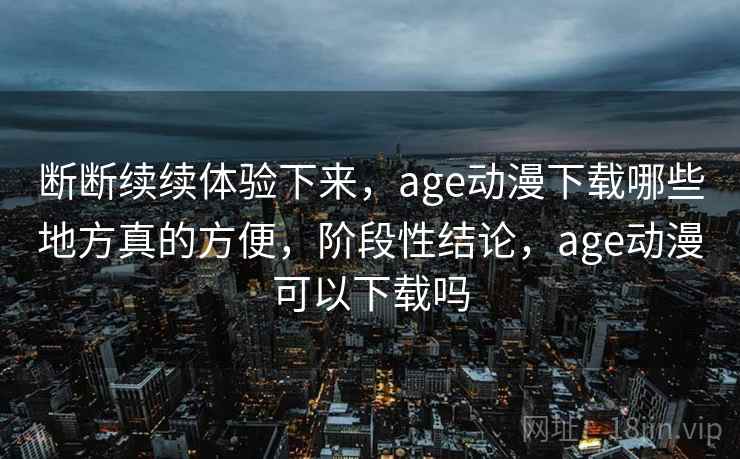 断断续续体验下来，age动漫下载哪些地方真的方便，阶段性结论，age动漫可以下载吗  第1张