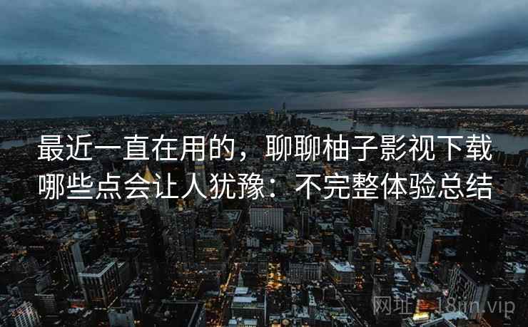 最近一直在用的，聊聊柚子影视下载哪些点会让人犹豫：不完整体验总结  第2张