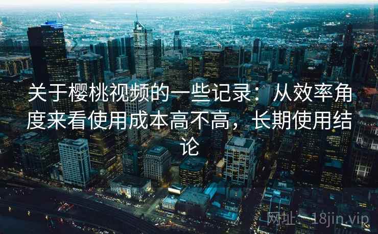 关于樱桃视频的一些记录：从效率角度来看使用成本高不高，长期使用结论  第1张