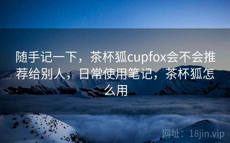 随手记一下，茶杯狐cupfox会不会推荐给别人，日常使用笔记，茶杯狐怎么用  第2张