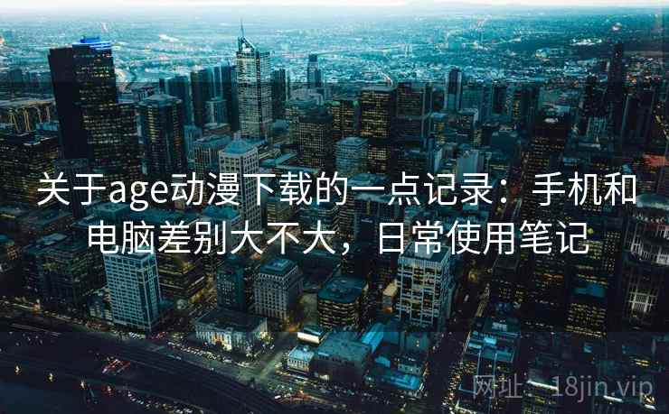 关于age动漫下载的一点记录：手机和电脑差别大不大，日常使用笔记  第2张
