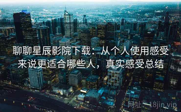 聊聊星辰影院下载：从个人使用感受来说更适合哪些人，真实感受总结  第2张