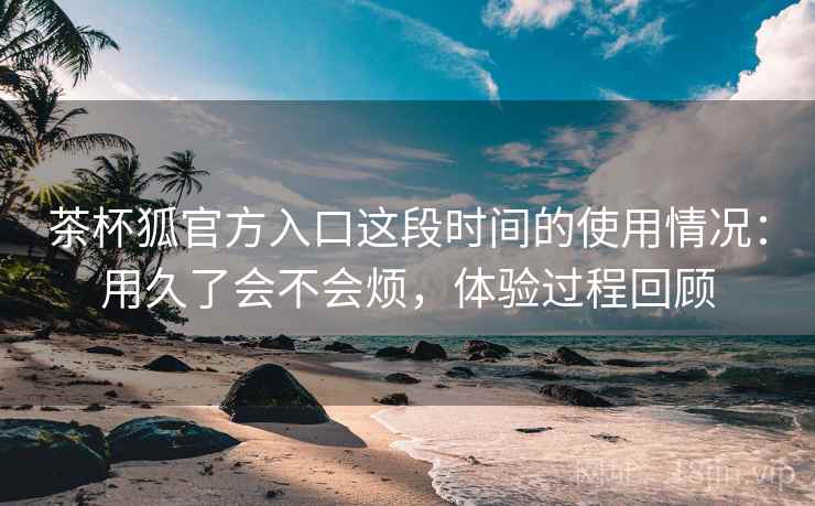 茶杯狐官方入口这段时间的使用情况：用久了会不会烦，体验过程回顾  第1张