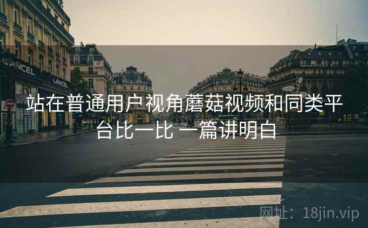 站在普通用户视角蘑菇视频和同类平台比一比 一篇讲明白  第1张