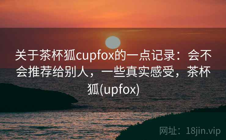 关于茶杯狐cupfox的一点记录：会不会推荐给别人，一些真实感受，茶杯狐(upfox)  第1张