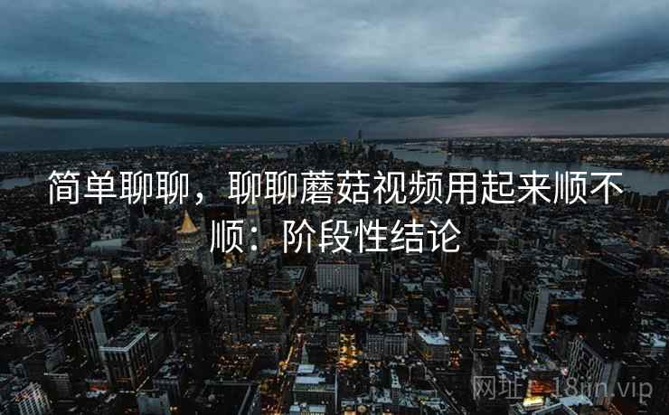 简单聊聊,聊聊蘑菇视频用起来顺不顺:阶段性结论 第1张 简单聊聊,聊聊蘑菇视频用起来顺不顺:阶段性结论 第1张