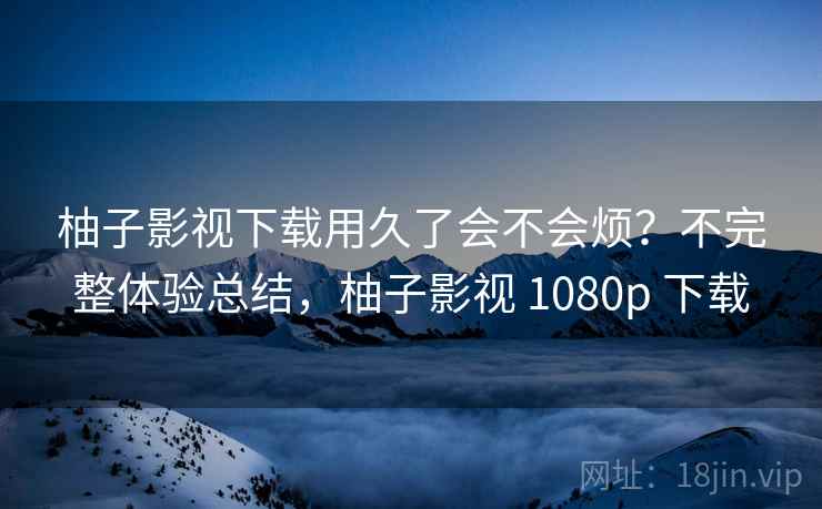 柚子影视下载用久了会不会烦?不完整体验总结,柚子影视 1080p 下载 第1张 柚子影视下载用久了会不会烦?不完整体验总结,柚子影视 1080p 下载 第1张