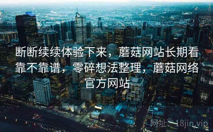 断断续续体验下来,蘑菇网站长期看靠不靠谱,零碎想法整理,蘑菇网络官方网站 第1张 断断续续体验下来,蘑菇网站长期看靠不靠谱,零碎想法整理,蘑菇网络官方网站 第1张