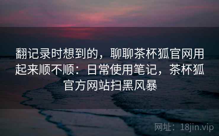 翻记录时想到的,聊聊茶杯狐官网用起来顺不顺:日常使用笔记,茶杯狐官方网站扫黑风暴 第1张 翻记录时想到的,聊聊茶杯狐官网用起来顺不顺:日常使用笔记,茶杯狐官方网站扫黑风暴 第1张