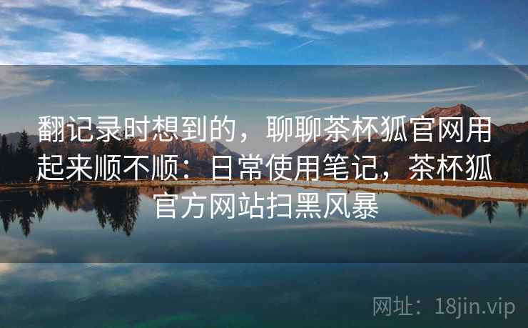 翻记录时想到的,聊聊茶杯狐官网用起来顺不顺:日常使用笔记,茶杯狐官方网站扫黑风暴 第2张 翻记录时想到的,聊聊茶杯狐官网用起来顺不顺:日常使用笔记,茶杯狐官方网站扫黑风暴 第2张