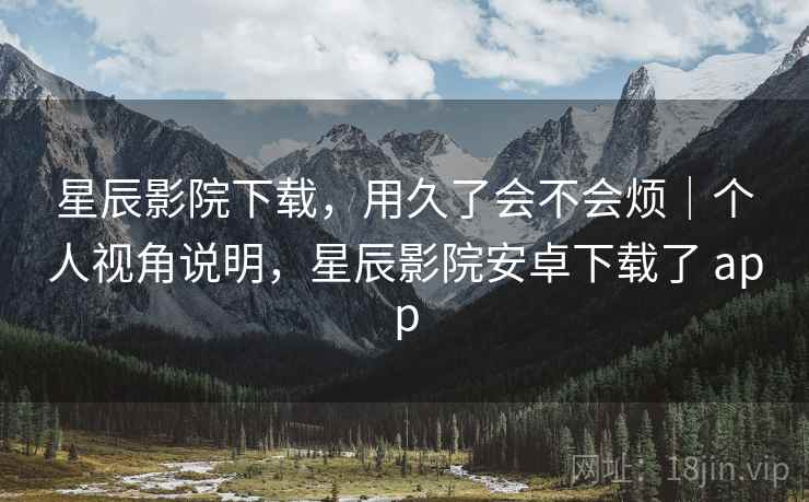 星辰影院下载,用久了会不会烦|个人视角说明,星辰影院安卓下载了 app 第2张 星辰影院下载,用久了会不会烦|个人视角说明,星辰影院安卓下载了 app 第2张