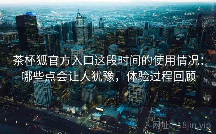 茶杯狐官方入口这段时间的使用情况：哪些点会让人犹豫，体验过程回顾  第1张