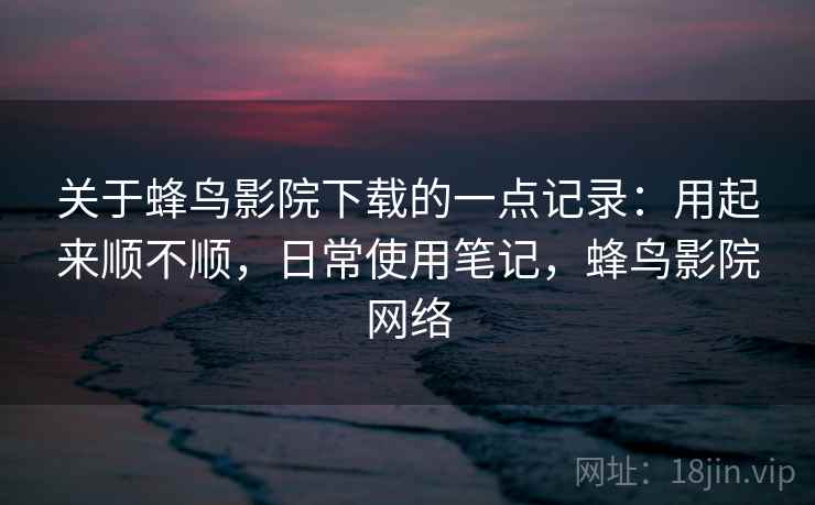 关于蜂鸟影院下载的一点记录：用起来顺不顺，日常使用笔记，蜂鸟影院网络  第1张